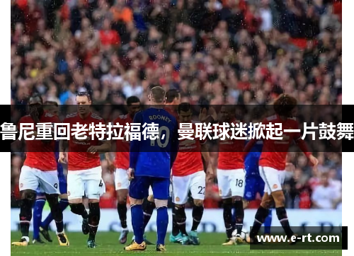 鲁尼重回老特拉福德，曼联球迷掀起一片鼓舞