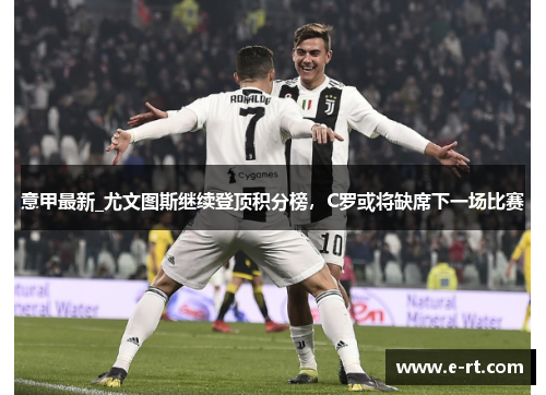 意甲最新_尤文图斯继续登顶积分榜，C罗或将缺席下一场比赛